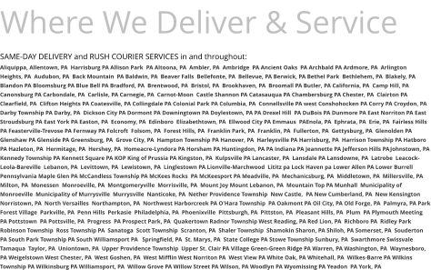 Where We Deliver & Service SAME-DAY DELIVERY and RUSH COURIER SERVICES in and throughout: Aliquippa, Allentown, PA  Harrisburg PA Allison Park  PA Altoona, PA  Ambler, PA  Ambridge  PA Ancient Oaks  PA Archbald PA Ardmore, PA  Arlington Heights, PA  Audubon, PA  Back Mountain  PA Baldwin, PA  Beaver Falls  Bellefonte, PA  Bellevue, PA Berwick, PA Bethel Park  Bethlehem, PA  Blakely, PA  Blandon PA Bloomsburg PA Blue Bell PA Bradford, PA  Brentwood, PA  Bristol, PA  Brookhaven, PA  Broomall PA Butler, PA California, PA  Camp Hill, PA Canonsburg PA Carbondale, PA  Carlisle, PA Carnegie, PA  Carnot-Moon  Castle Shannon PA Catasauqua PA Chambersburg PA Chester, PA  Clairton PA Clearfield, PA  Clifton Heights PA Coatesville, PA Collingdale PA Colonial Park PA Columbia, PA  Connellsville PA west Conshohocken PA Corry PA Croydon, PA  Darby Township PA Darby, PA  Dickson City PA Dormont PA Downingtown PA Doylestown, PA PA Drexel Hill  PA DuBois PA Dunmore PA East Norriton PA East Stroudsburg PA East York PA Easton, PA  Economy, PA  Edinboro  Elizabethtown, PA  Ellwood City PA Emmaus  PAEnola, PA  Ephrata, PA  Erie, PA  Fairless Hills PA Feasterville-Trevose PA Fernway PA Folcroft  Folsom, PA  Forest Hills, PA  Franklin Park, PA  Franklin, PA  Fullerton, PA  Gettysburg, PA  Glenolden PA Glenshaw PA Glenside PA Greensburg, PA  Grove City, PA  Hampton Township PA Hanover, PA  Harleysville PA Harrisburg, PA  Harrison Township PA Hatboro PA Hazleton, PA  Hermitage, PA  Hershey, PA  Homeacre-Lyndora PA Horsham PA Huntingdon, PA PA Indiana PA Jeannette PA Jefferson Hills PAJohnstown, PA Kennedy Township PA Kennett Square PA KOP King of Prussia PA Kingston, PA  Kulpsville PA Lancaster, PA  Lansdale PA Lansdowne, PA  Latrobe  Leacock-Leola-Bareville  Lebanon, PA  Levittown, PA  Lewistown, PA  Linglestown PA Lionville-Marchwood  Lititz pa Lock Haven pa Lower Allen PA Lower Burrell Pennsylvania Maple Glen PA McCandless Township PA McKees Rocks  PA McKeesport PA Meadville, PA  Mechanicsburg, PA  Middletown, PA  Millersville, PA  Milton, PA  Monessen  Monroeville, PA  Montgomeryville  Morrisville, PA  Mount Joy Mount Lebanon, PA  Mountain Top PA Munhall  Municipality of Monroeville  Municipality of Murrysville  Murrysville  Nanticoke, PA  Nether Providence Township  New Castle,  PA New Cumberland, PA  New Kensington  Norristown, PA  North Versailles  Northampton, PA  Northwest Harborcreek PA O'Hara Township  PA Oakmont PA Oil City, PA Old Forge, PA  Palmyra, PA Park Forest Village  Parkville, PA  Penn Hills  Perkasie  Philadelphia, PA  Phoenixville  Pittsburgh, PA  Pittston, PA  Pleasant Hills, PA  Plum  PA Plymouth Meeting  PA Pottstown  PA Pottsville, PA  Progress  PA Prospect Park, PA  Quakertown Radnor Township West Reading, PA Red Lion, PA  Richboro PA  Ridley Park Robinson Township  Ross Township PA  Sanatoga  Scott Township  Scranton, PA  Shaler Township  Shamokin Sharon, PA Shiloh, PA Somerset, PA  Souderton PA South Park Township PA South Williamsport PA   Springfield, PA  St. Marys, PA  State College PA Stowe Township Sunbury, PA  Swarthmore Swissvale Tamaqua  Taylor, PA  Uniontown, PA  Upper Providence Township  Upper St. Clair PA Village Green-Green Ridge PA Warren, PA Washington, PA  Waynesboro, PA Weigelstown West Chester, PA  West Goshen, PA  West Mifflin West Norriton PA  West View PA White Oak, PA Whitehall, PA  Wilkes-Barre PA Wilkins Township PA Wilkinsburg PA Williamsport, PA  Willow Grove PA Willow Street PA Wilson, PA Woodlyn PA Wyomissing PA Yeadon  PA York, PA
